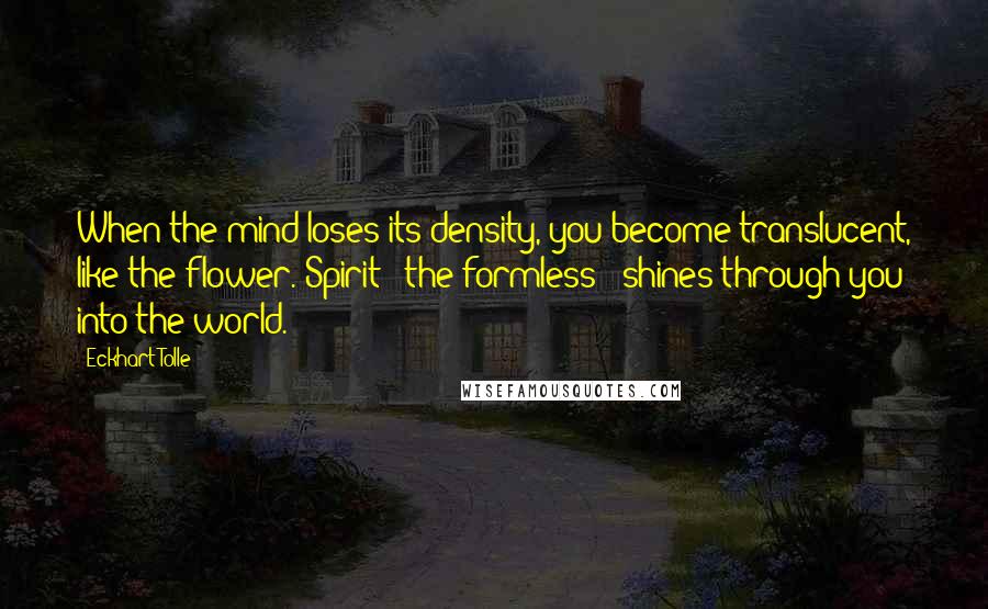 Eckhart Tolle Quotes: When the mind loses its density, you become translucent, like the flower. Spirit - the formless - shines through you into the world.