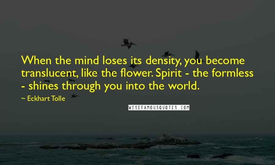 Eckhart Tolle Quotes: When the mind loses its density, you become translucent, like the flower. Spirit - the formless - shines through you into the world.