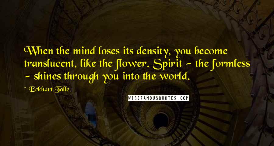 Eckhart Tolle Quotes: When the mind loses its density, you become translucent, like the flower. Spirit - the formless - shines through you into the world.