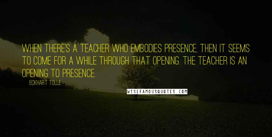 Eckhart Tolle Quotes: When there's a teacher who embodies presence, then it seems to come for a while through that opening. The teacher is an opening to presence.