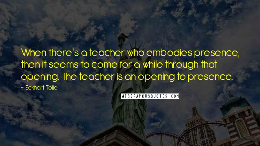 Eckhart Tolle Quotes: When there's a teacher who embodies presence, then it seems to come for a while through that opening. The teacher is an opening to presence.