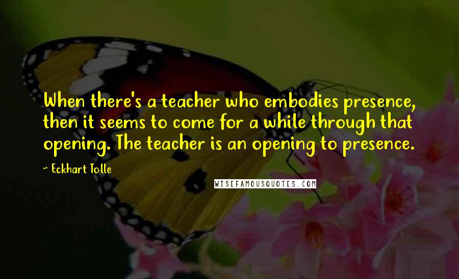Eckhart Tolle Quotes: When there's a teacher who embodies presence, then it seems to come for a while through that opening. The teacher is an opening to presence.