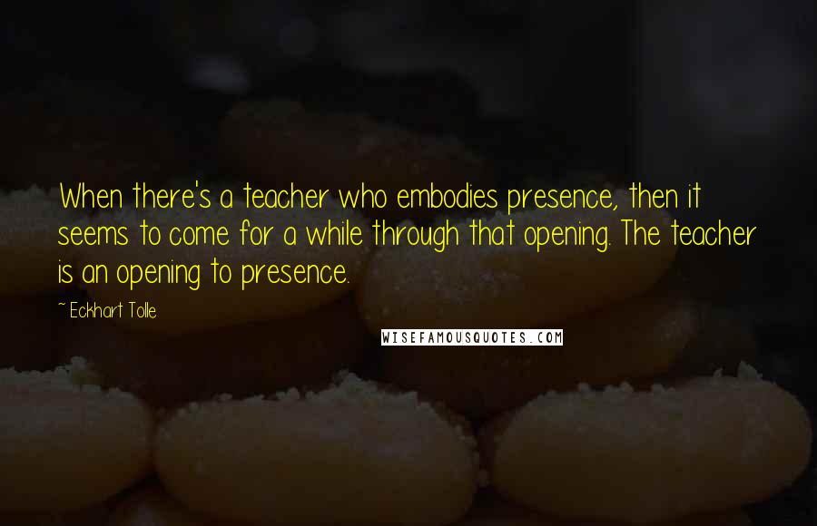 Eckhart Tolle Quotes: When there's a teacher who embodies presence, then it seems to come for a while through that opening. The teacher is an opening to presence.