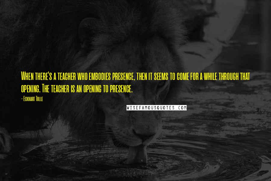 Eckhart Tolle Quotes: When there's a teacher who embodies presence, then it seems to come for a while through that opening. The teacher is an opening to presence.