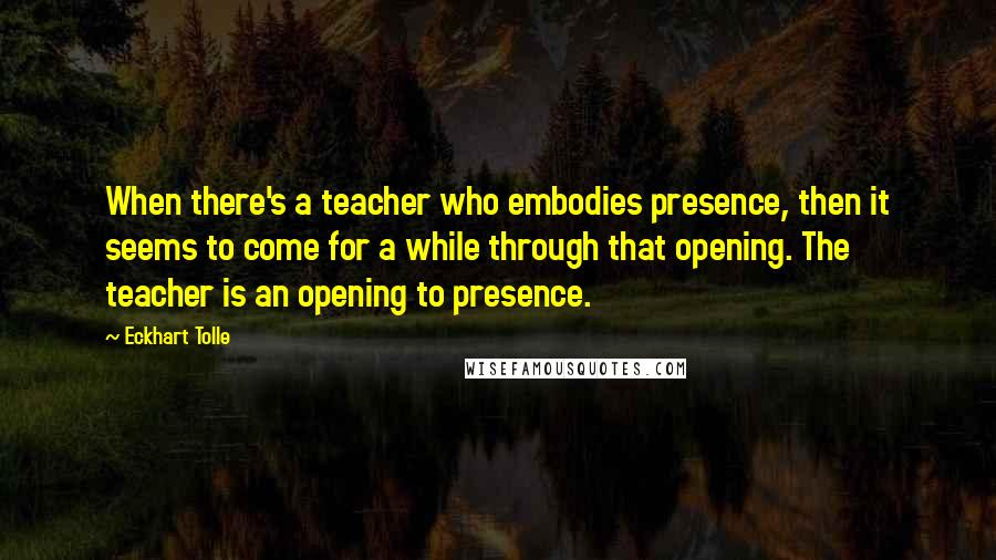 Eckhart Tolle Quotes: When there's a teacher who embodies presence, then it seems to come for a while through that opening. The teacher is an opening to presence.