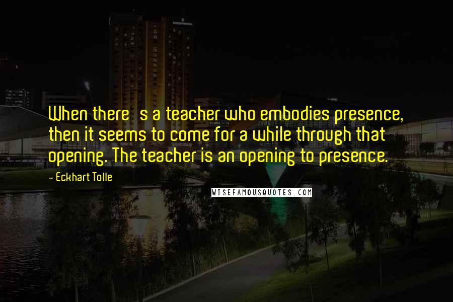 Eckhart Tolle Quotes: When there's a teacher who embodies presence, then it seems to come for a while through that opening. The teacher is an opening to presence.