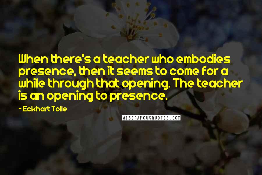 Eckhart Tolle Quotes: When there's a teacher who embodies presence, then it seems to come for a while through that opening. The teacher is an opening to presence.