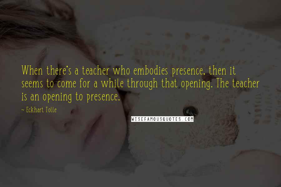 Eckhart Tolle Quotes: When there's a teacher who embodies presence, then it seems to come for a while through that opening. The teacher is an opening to presence.