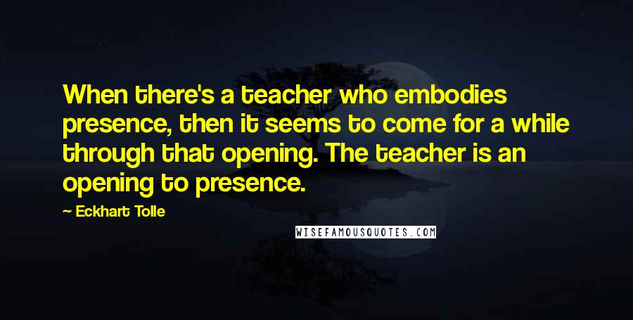 Eckhart Tolle Quotes: When there's a teacher who embodies presence, then it seems to come for a while through that opening. The teacher is an opening to presence.