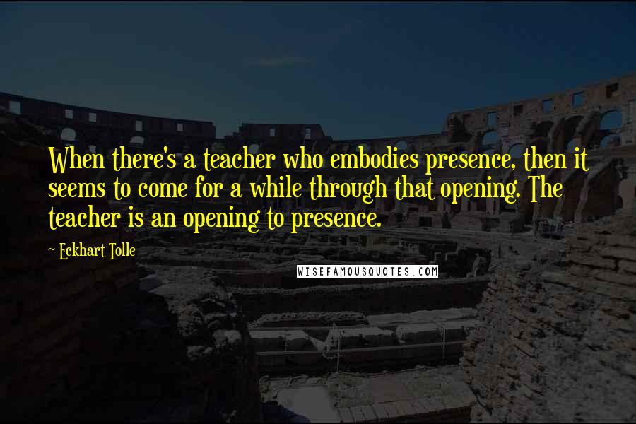 Eckhart Tolle Quotes: When there's a teacher who embodies presence, then it seems to come for a while through that opening. The teacher is an opening to presence.