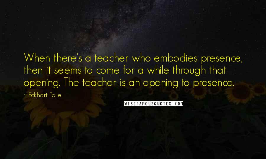 Eckhart Tolle Quotes: When there's a teacher who embodies presence, then it seems to come for a while through that opening. The teacher is an opening to presence.