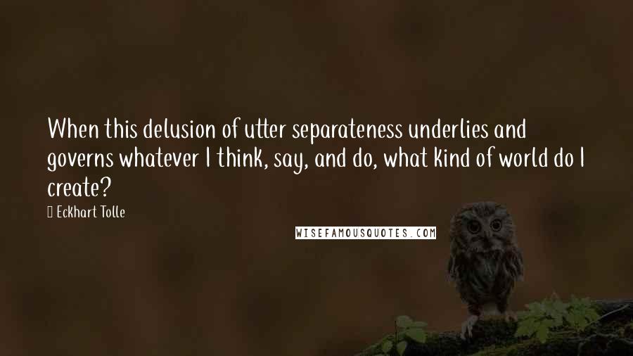 Eckhart Tolle Quotes: When this delusion of utter separateness underlies and governs whatever I think, say, and do, what kind of world do I create?