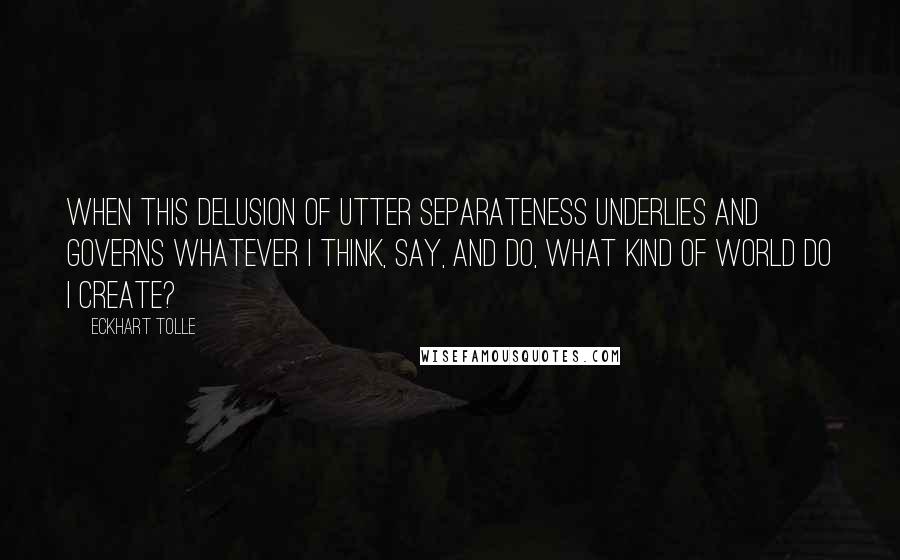 Eckhart Tolle Quotes: When this delusion of utter separateness underlies and governs whatever I think, say, and do, what kind of world do I create?
