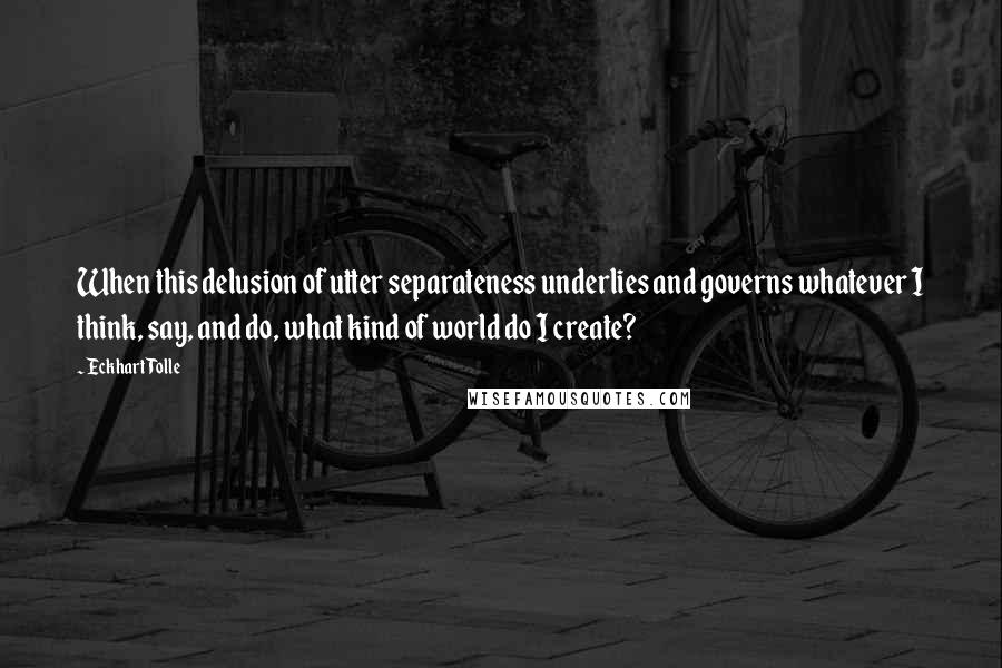 Eckhart Tolle Quotes: When this delusion of utter separateness underlies and governs whatever I think, say, and do, what kind of world do I create?