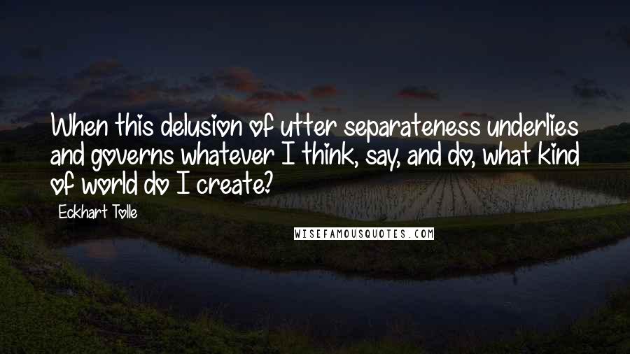 Eckhart Tolle Quotes: When this delusion of utter separateness underlies and governs whatever I think, say, and do, what kind of world do I create?