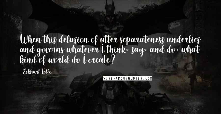 Eckhart Tolle Quotes: When this delusion of utter separateness underlies and governs whatever I think, say, and do, what kind of world do I create?