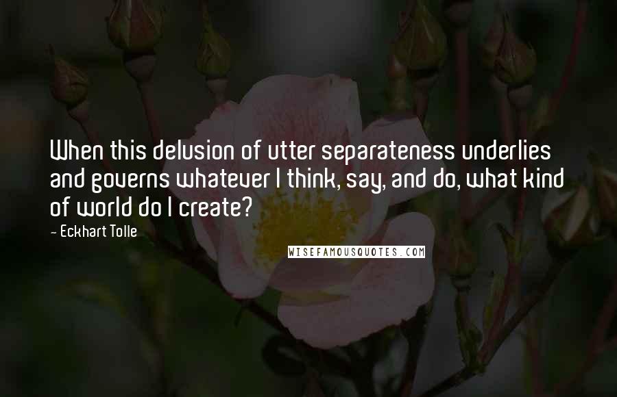 Eckhart Tolle Quotes: When this delusion of utter separateness underlies and governs whatever I think, say, and do, what kind of world do I create?