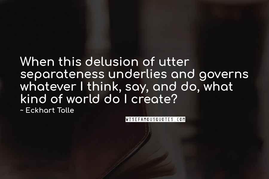 Eckhart Tolle Quotes: When this delusion of utter separateness underlies and governs whatever I think, say, and do, what kind of world do I create?