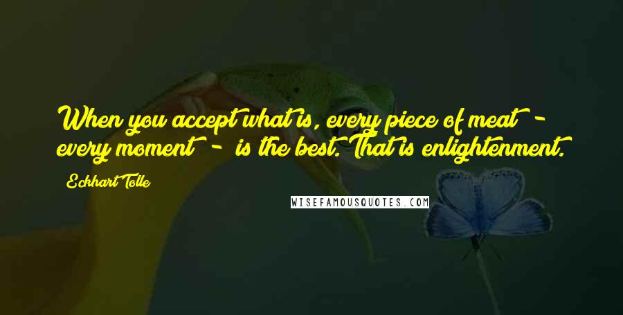 Eckhart Tolle Quotes: When you accept what is, every piece of meat  -  every moment  -  is the best. That is enlightenment.