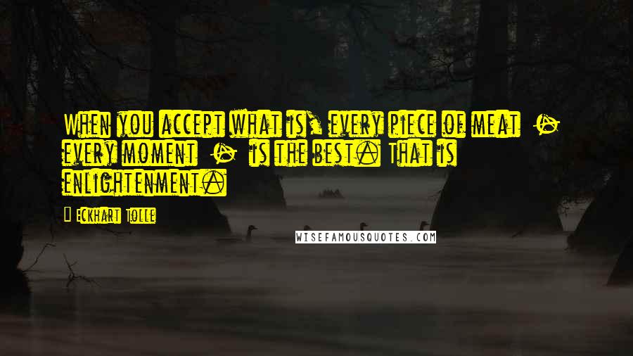 Eckhart Tolle Quotes: When you accept what is, every piece of meat  -  every moment  -  is the best. That is enlightenment.