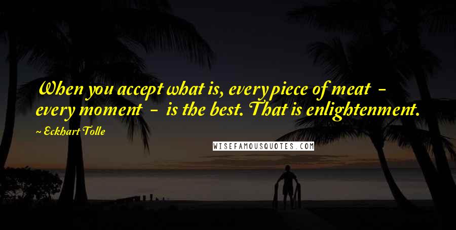 Eckhart Tolle Quotes: When you accept what is, every piece of meat  -  every moment  -  is the best. That is enlightenment.