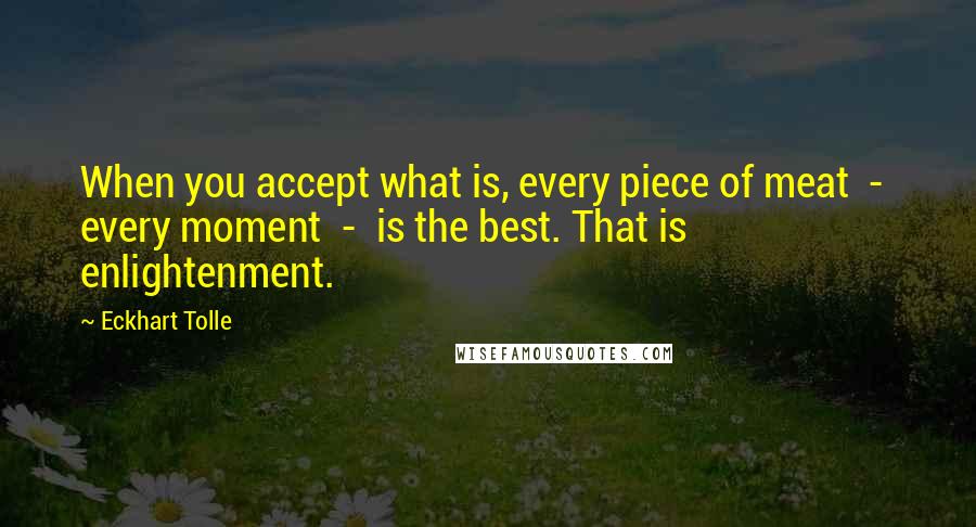 Eckhart Tolle Quotes: When you accept what is, every piece of meat  -  every moment  -  is the best. That is enlightenment.