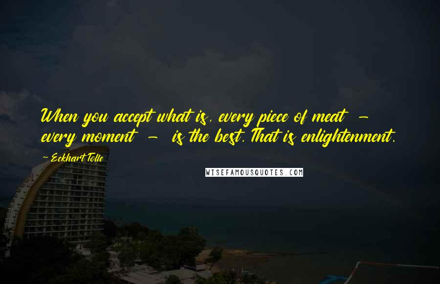 Eckhart Tolle Quotes: When you accept what is, every piece of meat  -  every moment  -  is the best. That is enlightenment.