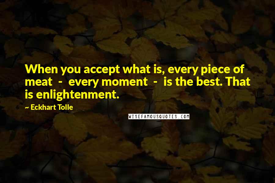 Eckhart Tolle Quotes: When you accept what is, every piece of meat  -  every moment  -  is the best. That is enlightenment.