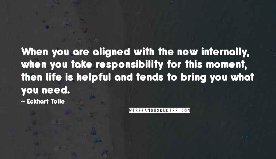 Eckhart Tolle Quotes: When you are aligned with the now internally, when you take responsibility for this moment, then life is helpful and tends to bring you what you need.