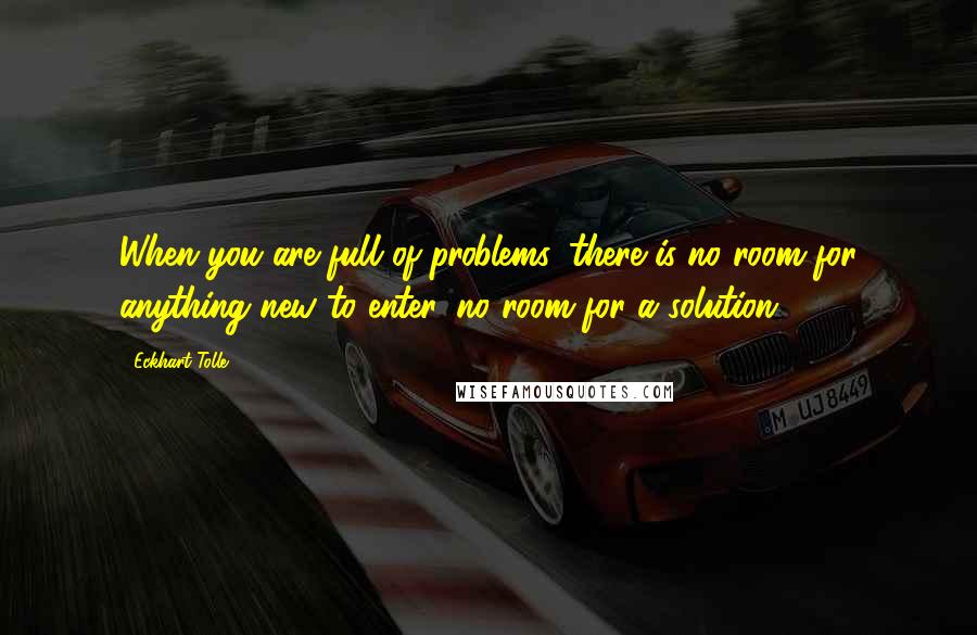 Eckhart Tolle Quotes: When you are full of problems, there is no room for anything new to enter, no room for a solution.