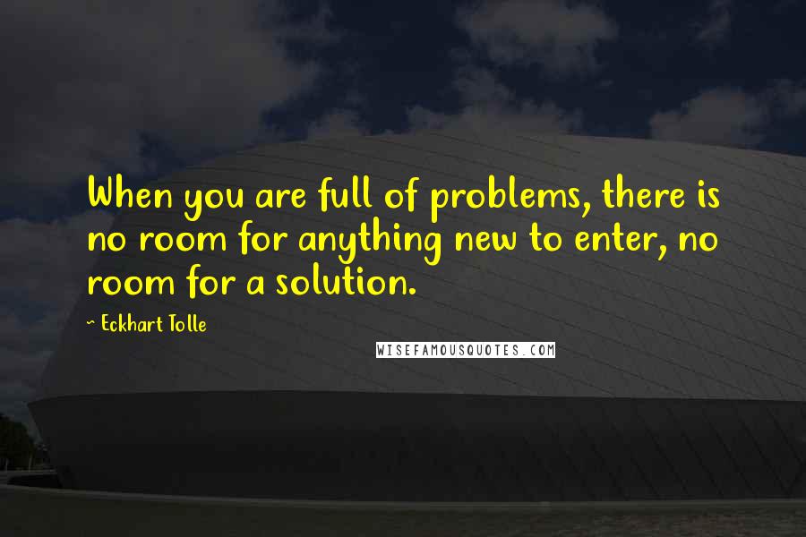 Eckhart Tolle Quotes: When you are full of problems, there is no room for anything new to enter, no room for a solution.