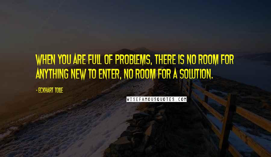 Eckhart Tolle Quotes: When you are full of problems, there is no room for anything new to enter, no room for a solution.