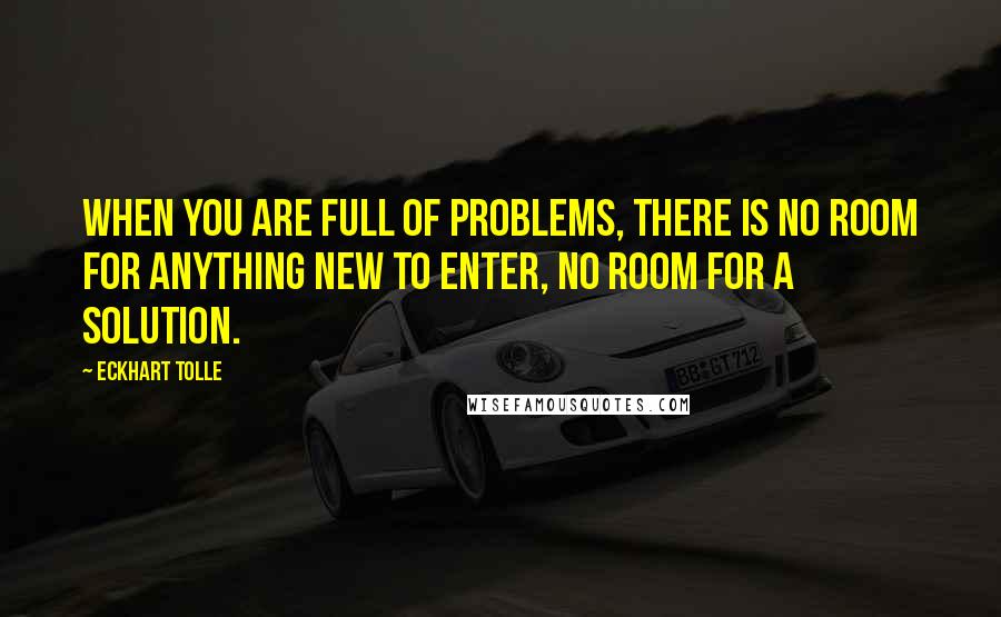 Eckhart Tolle Quotes: When you are full of problems, there is no room for anything new to enter, no room for a solution.