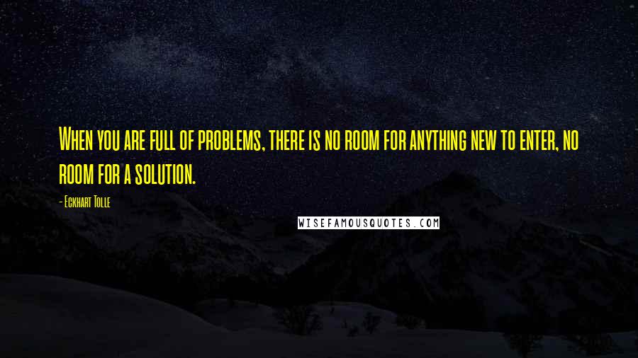 Eckhart Tolle Quotes: When you are full of problems, there is no room for anything new to enter, no room for a solution.