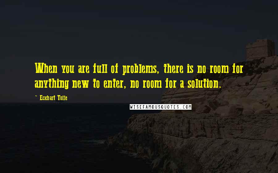 Eckhart Tolle Quotes: When you are full of problems, there is no room for anything new to enter, no room for a solution.