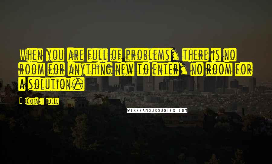 Eckhart Tolle Quotes: When you are full of problems, there is no room for anything new to enter, no room for a solution.