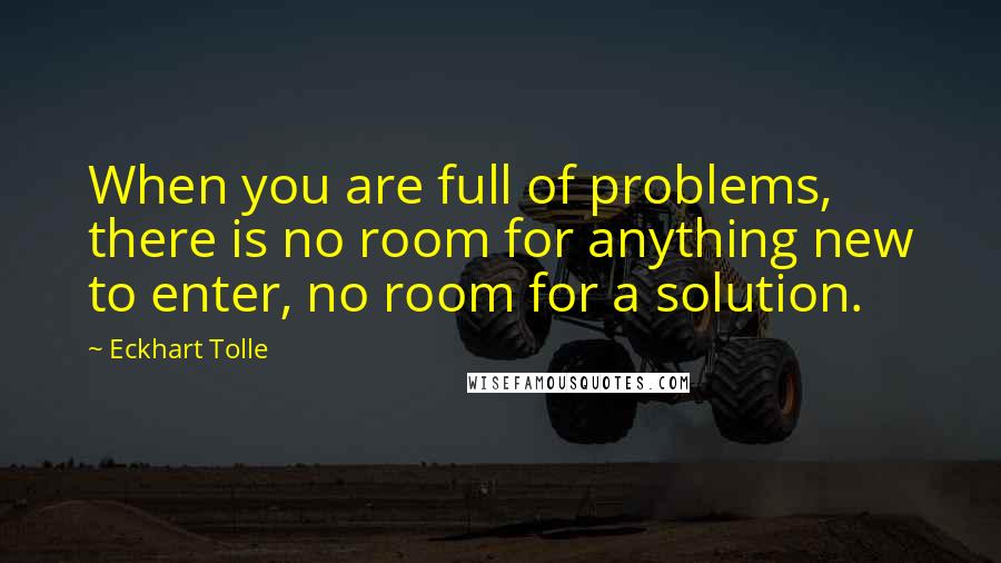 Eckhart Tolle Quotes: When you are full of problems, there is no room for anything new to enter, no room for a solution.