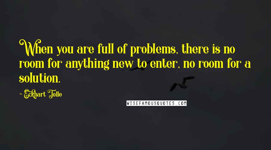 Eckhart Tolle Quotes: When you are full of problems, there is no room for anything new to enter, no room for a solution.