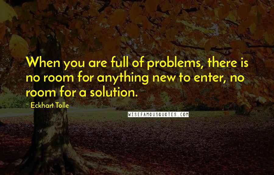 Eckhart Tolle Quotes: When you are full of problems, there is no room for anything new to enter, no room for a solution.