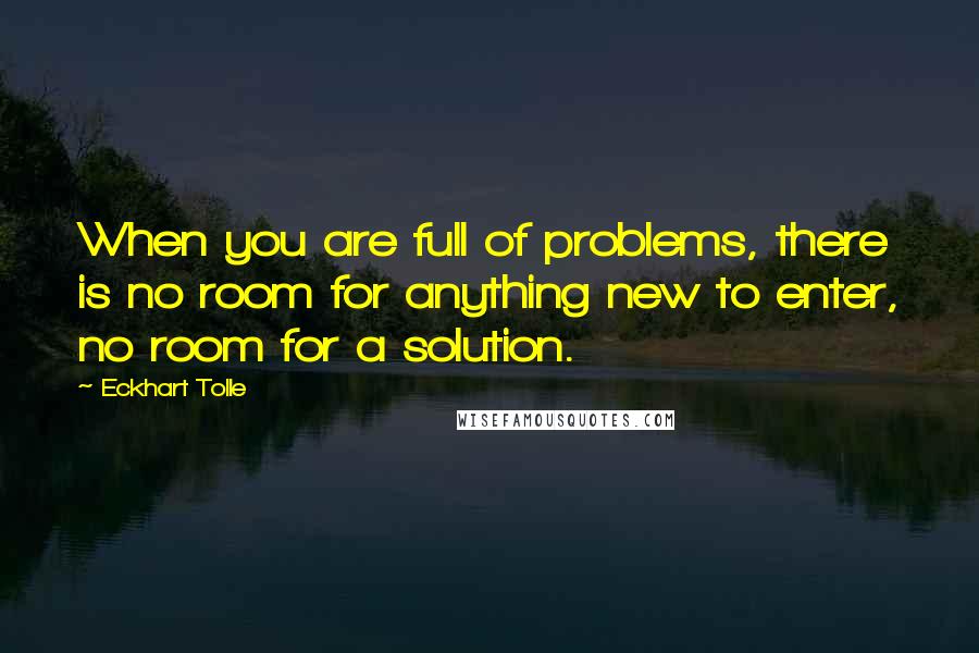 Eckhart Tolle Quotes: When you are full of problems, there is no room for anything new to enter, no room for a solution.