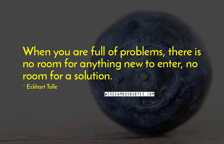 Eckhart Tolle Quotes: When you are full of problems, there is no room for anything new to enter, no room for a solution.