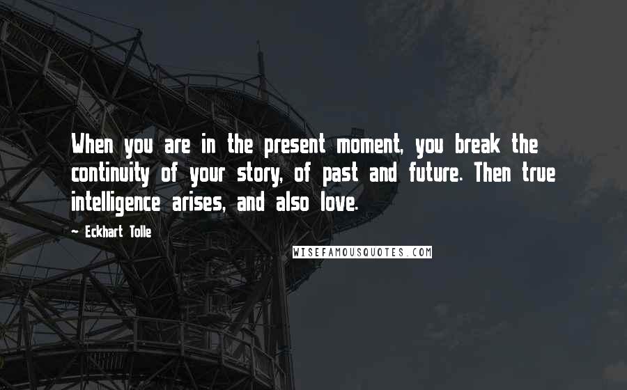 Eckhart Tolle Quotes: When you are in the present moment, you break the continuity of your story, of past and future. Then true intelligence arises, and also love.