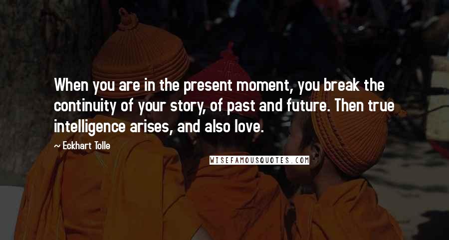 Eckhart Tolle Quotes: When you are in the present moment, you break the continuity of your story, of past and future. Then true intelligence arises, and also love.