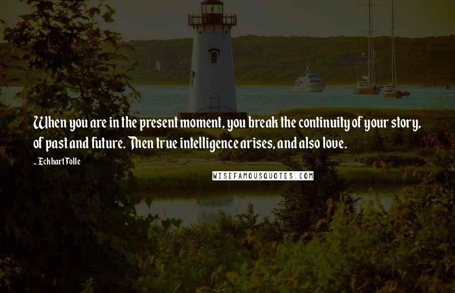 Eckhart Tolle Quotes: When you are in the present moment, you break the continuity of your story, of past and future. Then true intelligence arises, and also love.