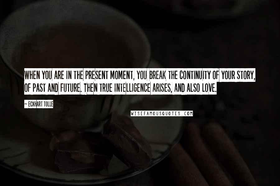 Eckhart Tolle Quotes: When you are in the present moment, you break the continuity of your story, of past and future. Then true intelligence arises, and also love.