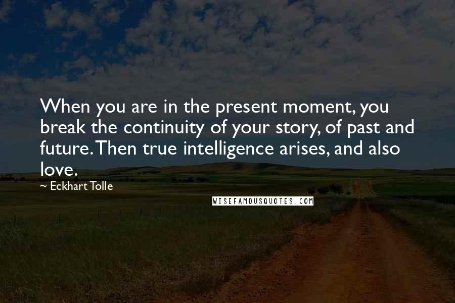 Eckhart Tolle Quotes: When you are in the present moment, you break the continuity of your story, of past and future. Then true intelligence arises, and also love.