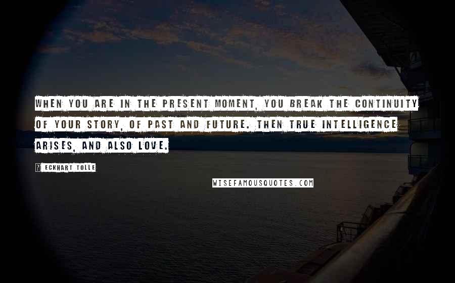 Eckhart Tolle Quotes: When you are in the present moment, you break the continuity of your story, of past and future. Then true intelligence arises, and also love.