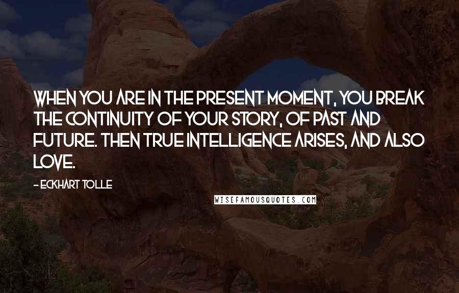 Eckhart Tolle Quotes: When you are in the present moment, you break the continuity of your story, of past and future. Then true intelligence arises, and also love.