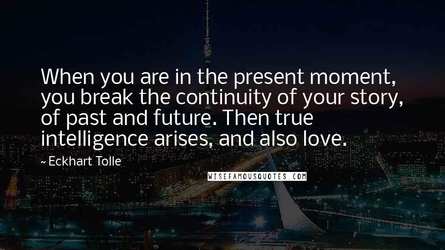 Eckhart Tolle Quotes: When you are in the present moment, you break the continuity of your story, of past and future. Then true intelligence arises, and also love.