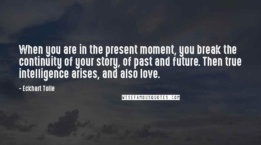 Eckhart Tolle Quotes: When you are in the present moment, you break the continuity of your story, of past and future. Then true intelligence arises, and also love.
